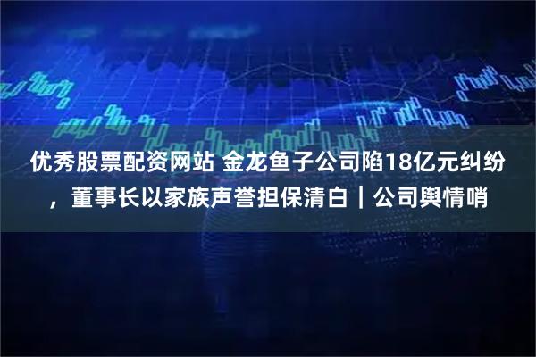 优秀股票配资网站 金龙鱼子公司陷18亿元纠纷，董事长以家族声誉担保清白｜公司舆情哨