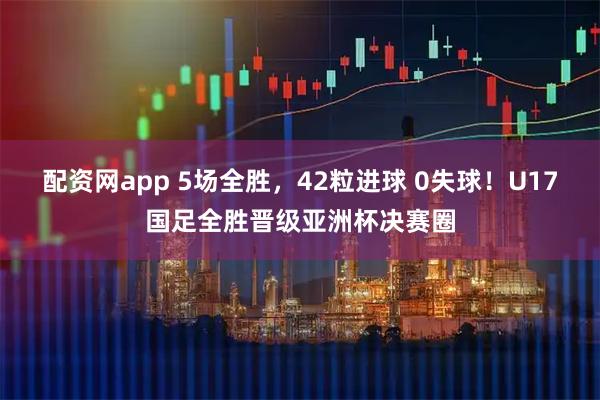 配资网app 5场全胜，42粒进球 0失球！U17国足全胜晋级亚洲杯决赛圈