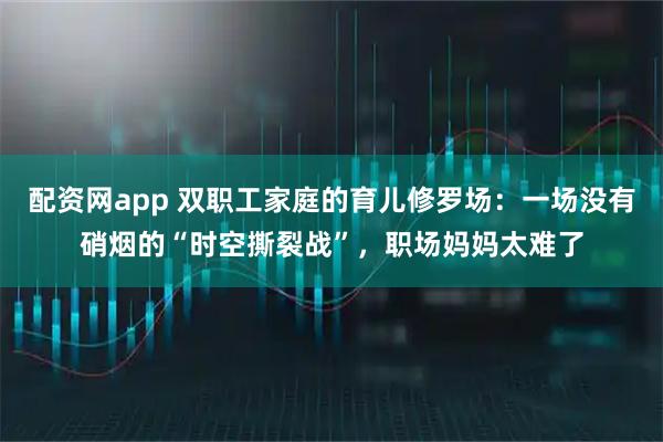 配资网app 双职工家庭的育儿修罗场：一场没有硝烟的“时空撕裂战”，职场妈妈太难了