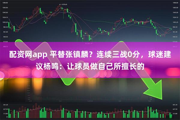 配资网app 平替张镇麟？连续三战0分，球迷建议杨鸣：让球员做自己所擅长的