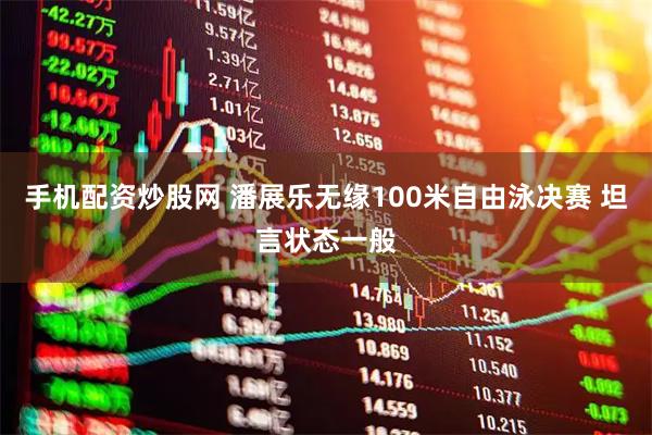 手机配资炒股网 潘展乐无缘100米自由泳决赛 坦言状态一般