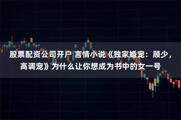 股票配资公司开户 言情小说《独家婚宠：顾少，高调宠》为什么让你想成为书中的女一号