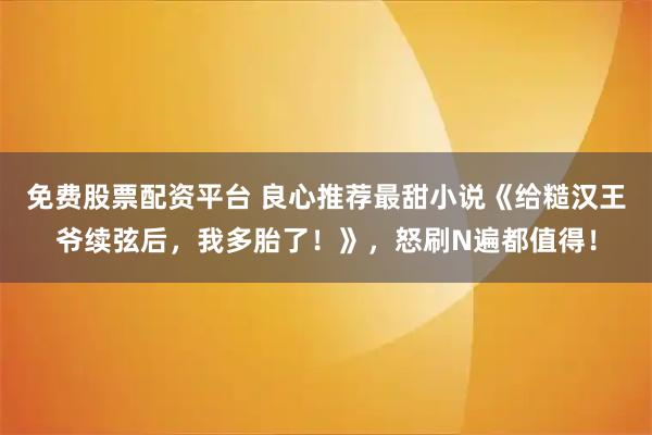 免费股票配资平台 良心推荐最甜小说《给糙汉王爷续弦后，我多胎了！》，怒刷N遍都值得！