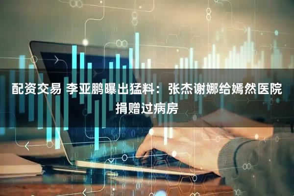 配资交易 李亚鹏曝出猛料：张杰谢娜给嫣然医院捐赠过病房