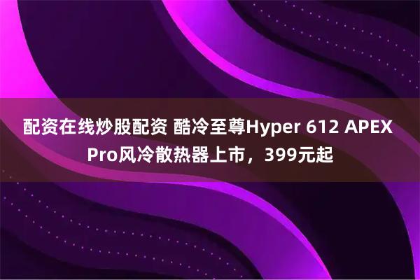 配资在线炒股配资 酷冷至尊Hyper 612 APEX Pro风冷散热器上市，399元起