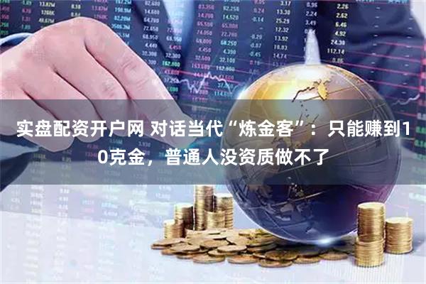 实盘配资开户网 对话当代“炼金客”：只能赚到10克金，普通人没资质做不了