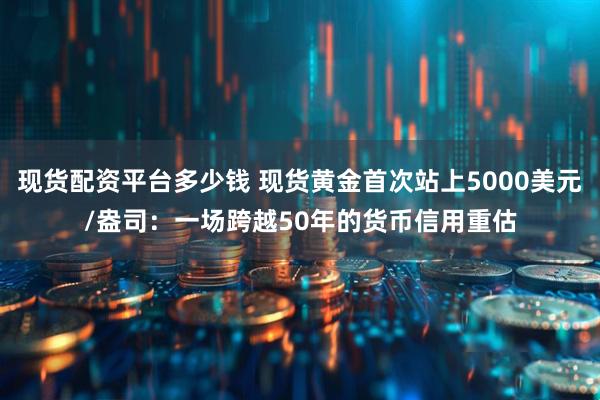 现货配资平台多少钱 现货黄金首次站上5000美元/盎司：一场跨越50年的货币信用重估