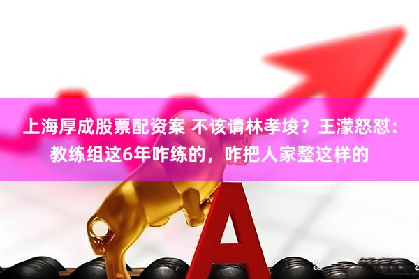 上海厚成股票配资案 不该请林孝埈？王濛怒怼：教练组这6年咋练的，咋把人家整这样的