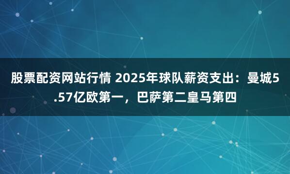 股票配资网站行情 2025年球队薪资支出：曼城5.57亿欧第一，巴萨第二皇马第四