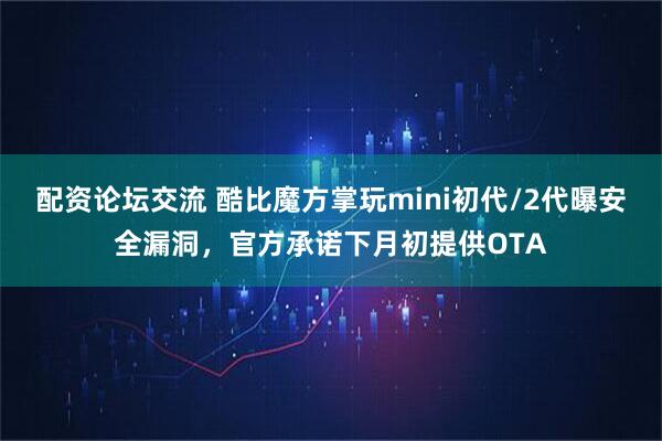 配资论坛交流 酷比魔方掌玩mini初代/2代曝安全漏洞，官方承诺下月初提供OTA