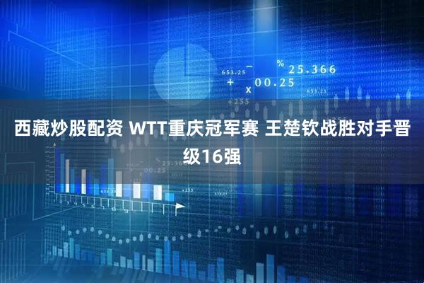 西藏炒股配资 WTT重庆冠军赛 王楚钦战胜对手晋级16强