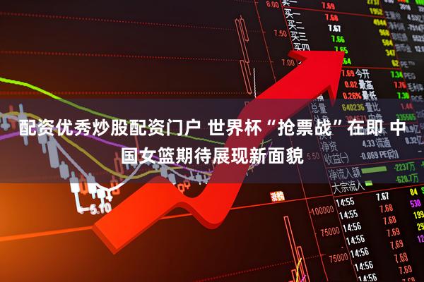 配资优秀炒股配资门户 世界杯“抢票战”在即 中国女篮期待展现新面貌