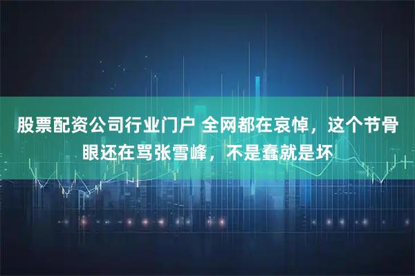 股票配资公司行业门户 全网都在哀悼，这个节骨眼还在骂张雪峰，不是蠢就是坏