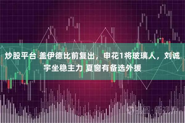 炒股平台 盖伊德比前复出，申花1将玻璃人，刘诚宇坐稳主力 夏窗有备选外援