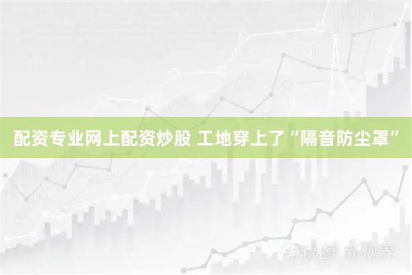 配资专业网上配资炒股 工地穿上了“隔音防尘罩”