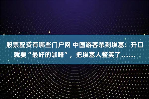 股票配资有哪些门户网 中国游客杀到埃塞：开口就要“最好的咖啡”，把埃塞人整笑了……