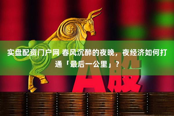实盘配资门户网 春风沉醉的夜晚，夜经济如何打通「最后一公里」？