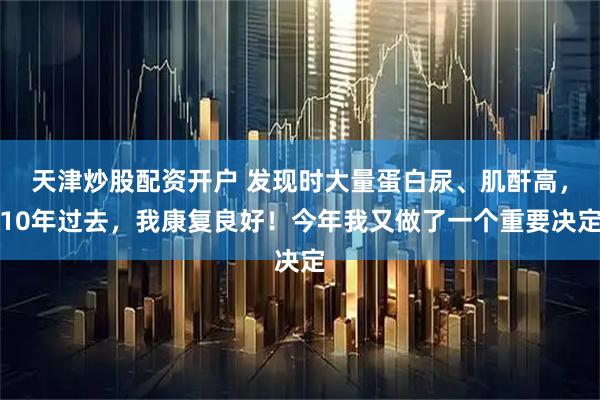 天津炒股配资开户 发现时大量蛋白尿、肌酐高，10年过去，我康复良好！今年我又做了一个重要决定