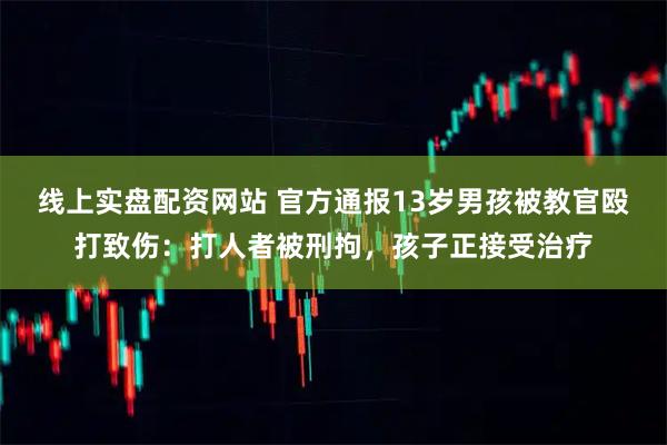 线上实盘配资网站 官方通报13岁男孩被教官殴打致伤：打人者被刑拘，孩子正接受治疗
