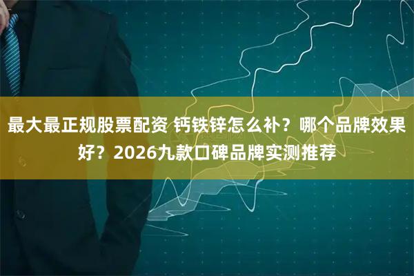 最大最正规股票配资 钙铁锌怎么补？哪个品牌效果好？2026九款口碑品牌实测推荐