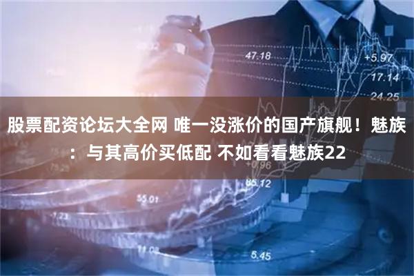 股票配资论坛大全网 唯一没涨价的国产旗舰！魅族：与其高价买低配 不如看看魅族22