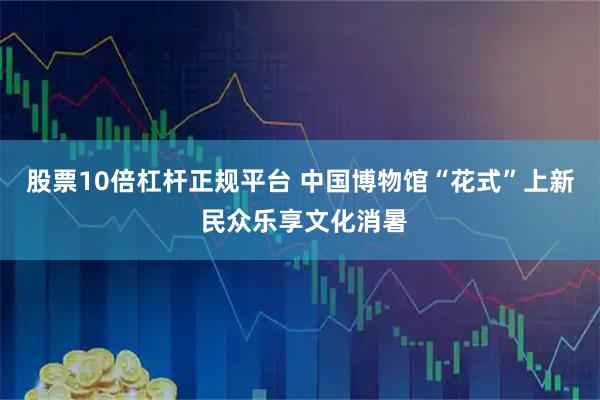 股票10倍杠杆正规平台 中国博物馆“花式”上新 民众乐享文化消暑