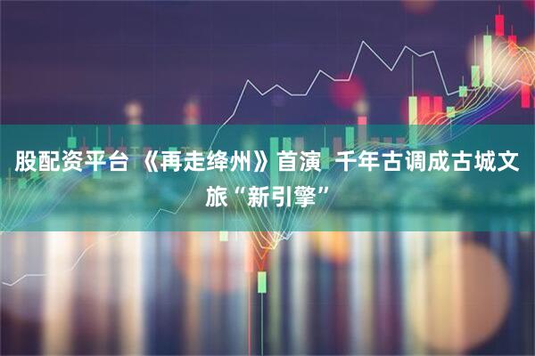 股配资平台 《再走绛州》首演  千年古调成古城文旅“新引擎”