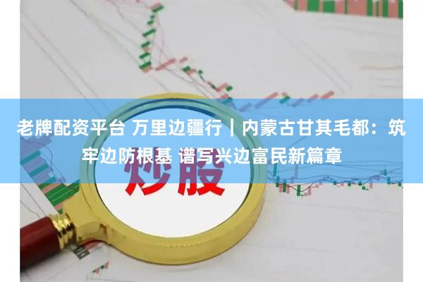 老牌配资平台 万里边疆行｜内蒙古甘其毛都：筑牢边防根基 谱写兴边富民新篇章